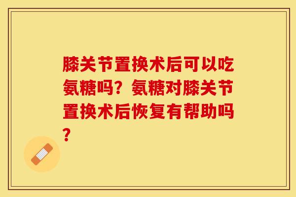 膝关节置换术后可以吃氨糖吗？氨糖对膝关节置换术后恢复有帮助吗？-第1张图片-关节保镖