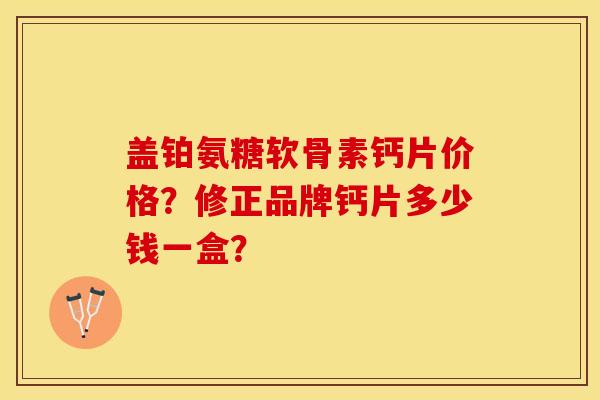 盖铂氨糖软骨素钙片价格？修正品牌钙片多少钱一盒？-第1张图片-关节保镖