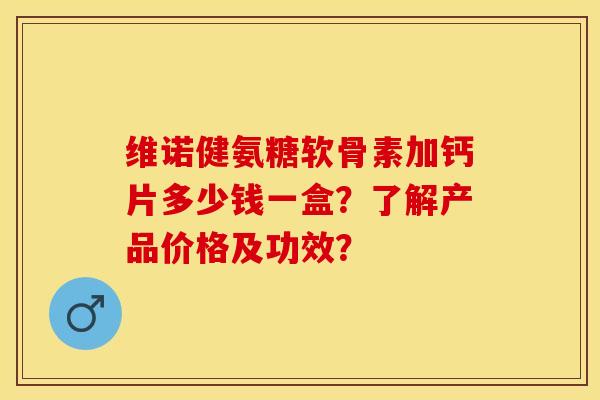 维诺健氨糖软骨素加钙片多少钱一盒？了解产品价格及功效？-第1张图片-关节保镖