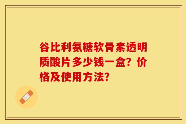 谷比利氨糖软骨素透明质酸片多少钱一盒？价格及使用方法？
