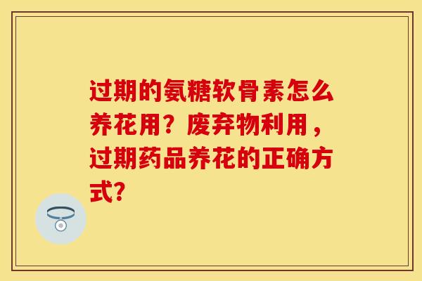 过期的氨糖软骨素怎么养花用？废弃物利用，过期药品养花的正确方式？-第1张图片-关节保镖