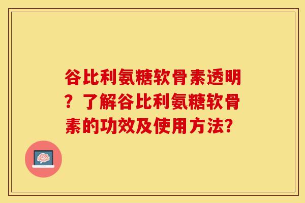 谷比利氨糖软骨素透明？了解谷比利氨糖软骨素的功效及使用方法？-第1张图片-关节保镖