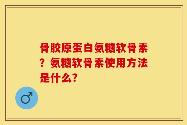 骨胶原蛋白氨糖软骨素？氨糖软骨素使用方法是什么？-第1张图片-关节保镖