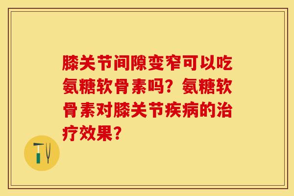 膝关节间隙变窄可以吃氨糖软骨素吗？氨糖软骨素对膝关节疾病的治疗效果？-第1张图片-关节保镖