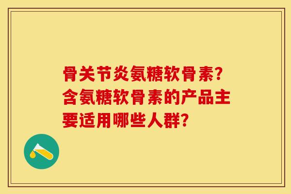 骨关节炎氨糖软骨素？含氨糖软骨素的产品主要适用哪些人群？-第1张图片-关节保镖