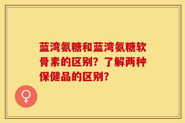 蓝湾氨糖和蓝湾氨糖软骨素的区别？了解两种保健品的区别？-第1张图片-关节保镖