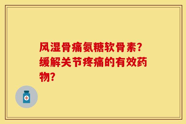 风湿骨痛氨糖软骨素？缓解关节疼痛的有效药物？-第1张图片-关节保镖