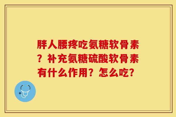 胖人腰疼吃氨糖软骨素？补充氨糖硫酸软骨素有什么作用？怎么吃？-第1张图片-关节保镖