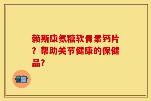 赖斯康氨糖软骨素钙片？帮助关节健康的保健品？-第1张图片-关节保镖