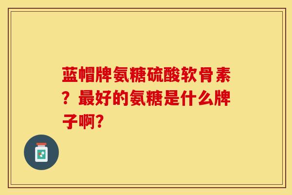 蓝帽牌氨糖硫酸软骨素？最好的氨糖是什么牌子啊？-第1张图片-关节保镖
