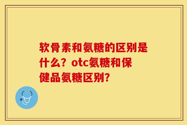 软骨素和氨糖的区别是什么？otc氨糖和保健品氨糖区别？-第1张图片-关节保镖