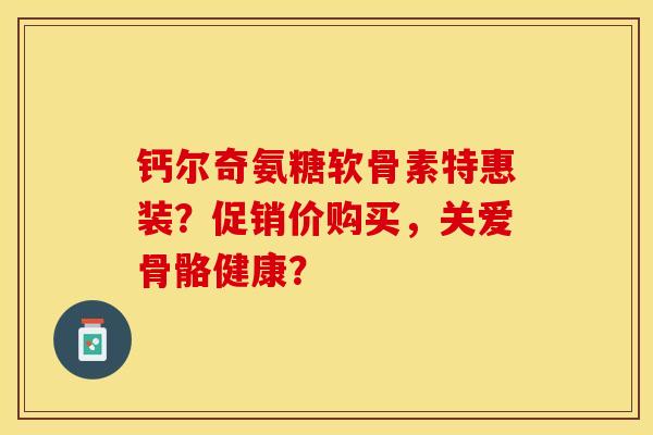钙尔奇氨糖软骨素特惠装？促销价购买，关爱骨骼健康？-第1张图片-关节保镖