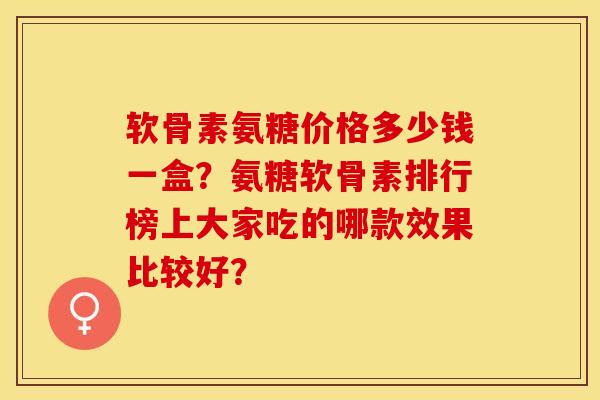 软骨素氨糖价格多少钱一盒？氨糖软骨素排行榜上大家吃的哪款效果比较好？-第1张图片-关节保镖