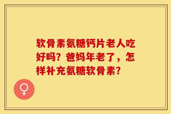 软骨素氨糖钙片老人吃好吗？爸妈年老了，怎样补充氨糖软骨素？-第1张图片-关节保镖
