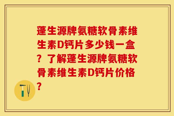 蓬生源牌氨糖软骨素维生素D钙片多少钱一盒？了解蓬生源牌氨糖软骨素维生素D钙片价格？-第1张图片-关节保镖