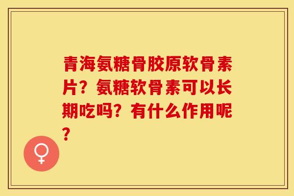 青海氨糖骨胶原软骨素片？氨糖软骨素可以长期吃吗？有什么作用呢？-第1张图片-关节保镖