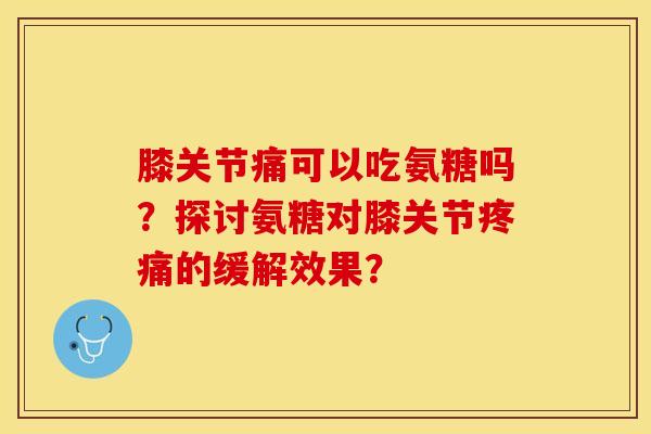 膝关节痛可以吃氨糖吗？探讨氨糖对膝关节疼痛的缓解效果？-第1张图片-关节保镖