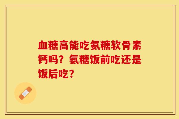 血糖高能吃氨糖软骨素钙吗？氨糖饭前吃还是饭后吃？-第1张图片-关节保镖