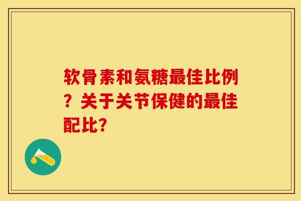 软骨素和氨糖最佳比例？关于关节保健的最佳配比？-第1张图片-关节保镖