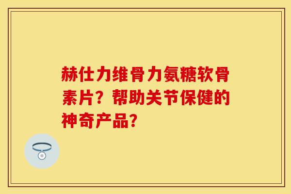 赫仕力维骨力氨糖软骨素片？帮助关节保健的神奇产品？