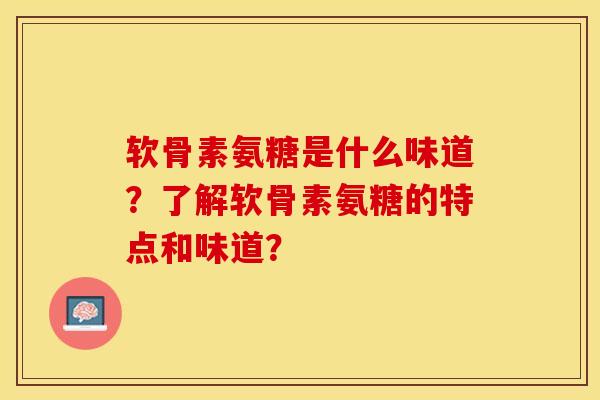 软骨素氨糖是什么味道？了解软骨素氨糖的特点和味道？-第1张图片-关节保镖