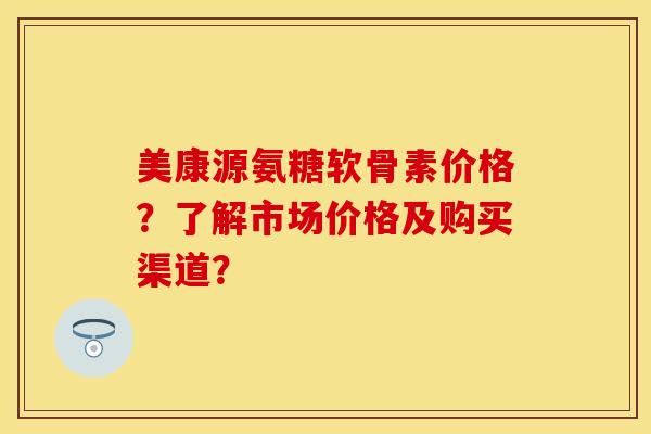 美康源氨糖软骨素价格？了解市场价格及购买渠道？-第1张图片-关节保镖