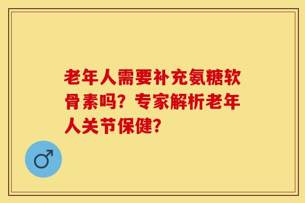老年人需要补充氨糖软骨素吗？专家解析老年人关节保健？-第1张图片-关节保镖