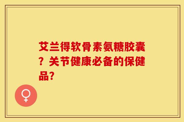 艾兰得软骨素氨糖胶囊？关节健康必备的保健品？-第1张图片-关节保镖