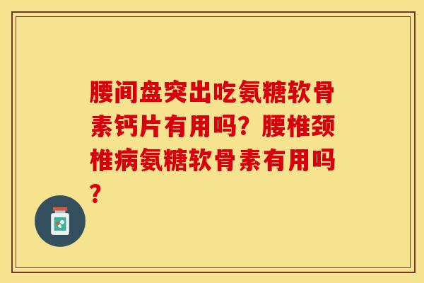 腰间盘突出吃氨糖软骨素钙片有用吗？腰椎颈椎病氨糖软骨素有用吗？-第1张图片-关节保镖
