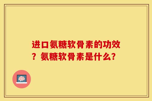 进口氨糖软骨素的功效？氨糖软骨素是什么？-第1张图片-关节保镖
