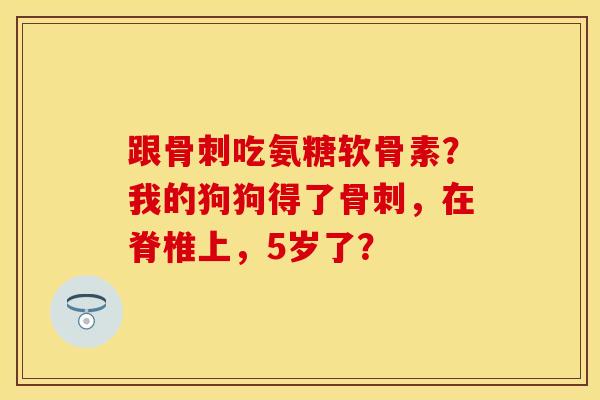 跟骨刺吃氨糖软骨素？我的狗狗得了骨刺，在脊椎上，5岁了？-第1张图片-关节保镖
