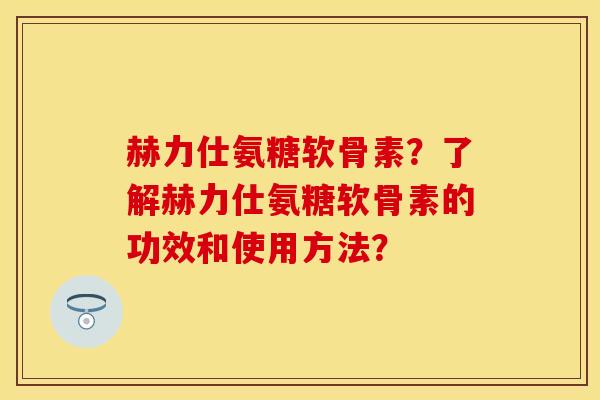 赫力仕氨糖软骨素？了解赫力仕氨糖软骨素的功效和使用方法？