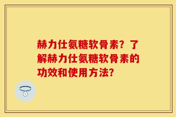 赫力仕氨糖软骨素？了解赫力仕氨糖软骨素的功效和使用方法？-第1张图片-关节保镖