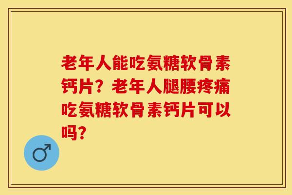 老年人能吃氨糖软骨素钙片？老年人腿腰疼痛吃氨糖软骨素钙片可以吗？-第1张图片-关节保镖