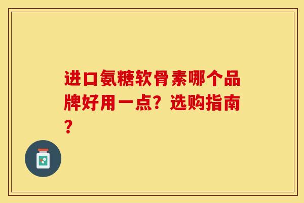 进口氨糖软骨素哪个品牌好用一点？选购指南？-第1张图片-关节保镖