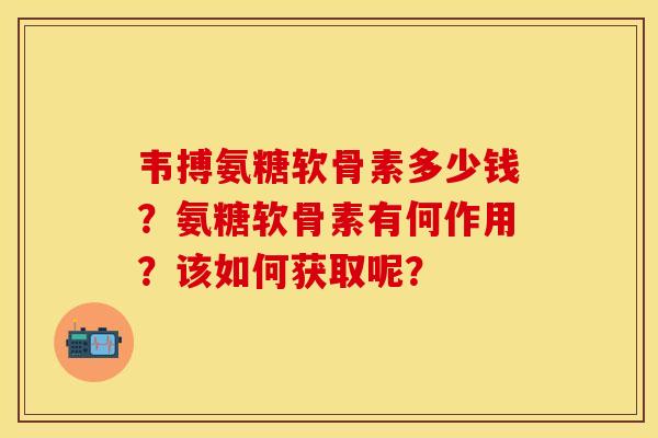 韦搏氨糖软骨素多少钱？氨糖软骨素有何作用？该如何获取呢？-第1张图片-关节保镖