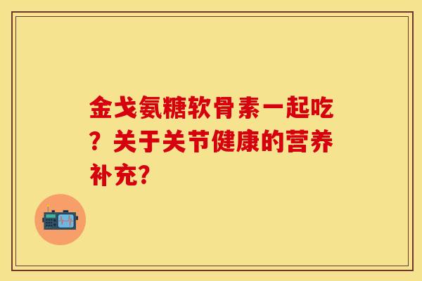 金戈氨糖软骨素一起吃？关于关节健康的营养补充？-第1张图片-关节保镖