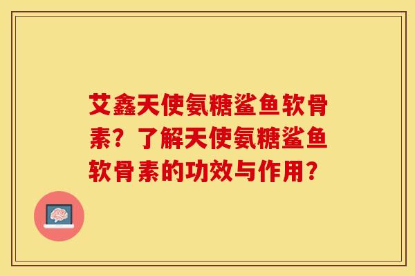 艾鑫天使氨糖鲨鱼软骨素？了解天使氨糖鲨鱼软骨素的功效与作用？-第1张图片-关节保镖