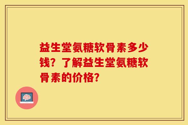 益生堂氨糖软骨素多少钱？了解益生堂氨糖软骨素的价格？-第1张图片-关节保镖