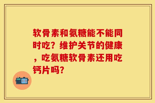 软骨素和氨糖能不能同时吃？维护关节的健康，吃氨糖软骨素还用吃钙片吗？-第1张图片-关节保镖