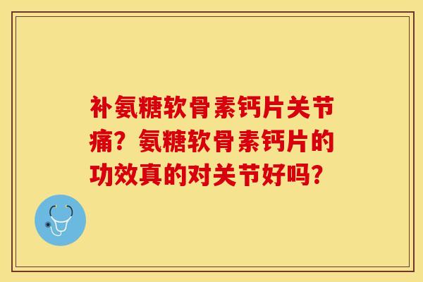 补氨糖软骨素钙片关节痛？氨糖软骨素钙片的功效真的对关节好吗？-第1张图片-关节保镖