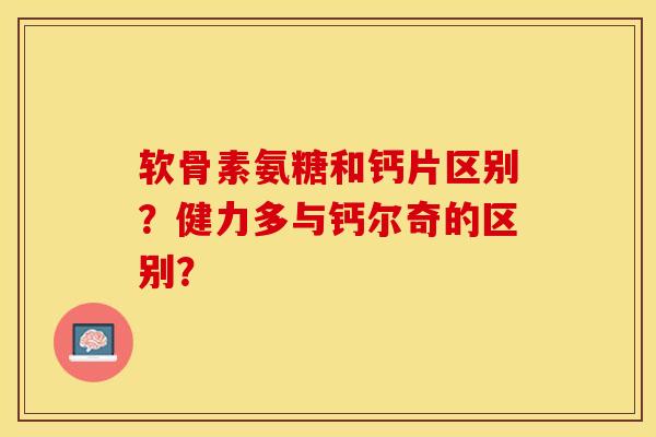 软骨素氨糖和钙片区别？健力多与钙尔奇的区别？-第1张图片-关节保镖