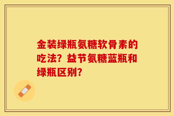 金装绿瓶氨糖软骨素的吃法？益节氨糖蓝瓶和绿瓶区别？-第1张图片-关节保镖