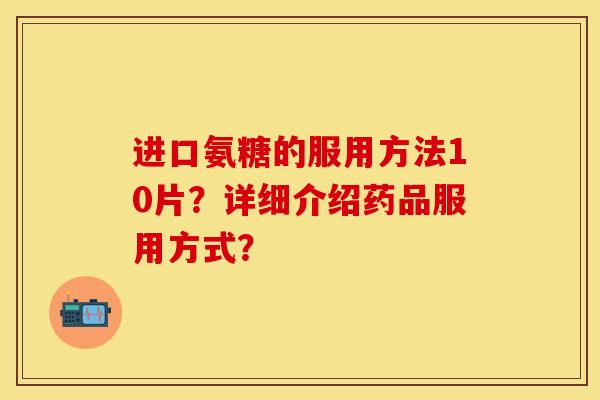 进口氨糖的服用方法10片？详细介绍药品服用方式？-第1张图片-关节保镖