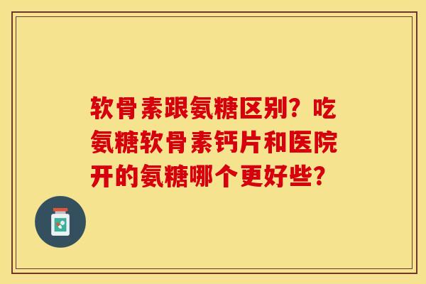 软骨素跟氨糖区别？吃氨糖软骨素钙片和医院开的氨糖哪个更好些？-第1张图片-关节保镖