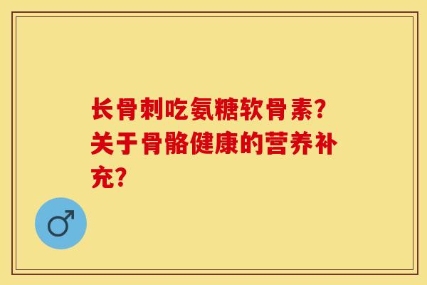 长骨刺吃氨糖软骨素？关于骨骼健康的营养补充？-第1张图片-关节保镖