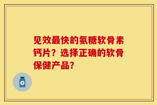 见效最快的氨糖软骨素钙片？选择正确的软骨保健产品？-第1张图片-关节保镖
