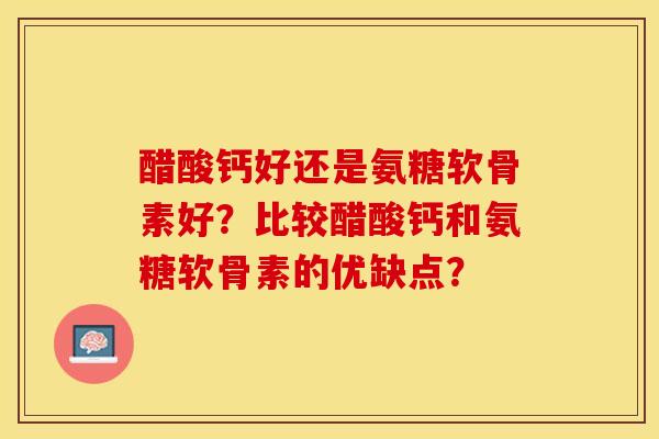 醋酸钙好还是氨糖软骨素好？比较醋酸钙和氨糖软骨素的优缺点？-第1张图片-关节保镖