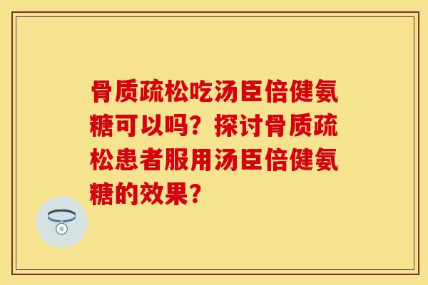 骨质疏松吃汤臣倍健氨糖可以吗？探讨骨质疏松患者服用汤臣倍健氨糖的效果？-第1张图片-关节保镖