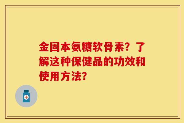 金固本氨糖软骨素？了解这种保健品的功效和使用方法？-第1张图片-关节保镖